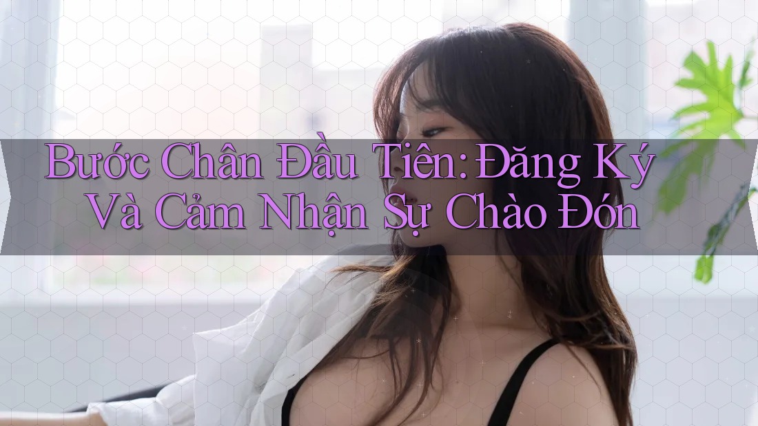 Bước Chân Đầu Tiên: Đăng Ký Và Cảm Nhận Sự Chào Đón Bước Chân Đầu Tiên: Đăng Ký Và Cảm Nhận Sự Chào Đón