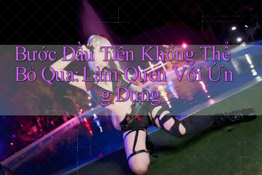 Bước Đầu Tiên Không Thể Bỏ Qua: Làm Quen Với Ứng Dụng Bước Đầu Tiên Không Thể Bỏ Qua: Làm Quen Với Ứng Dụng