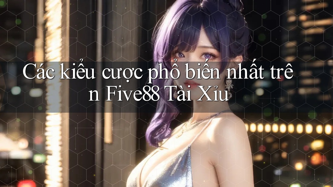 Các kiểu cược phổ biến nhất trên Five88 Tài Xỉu