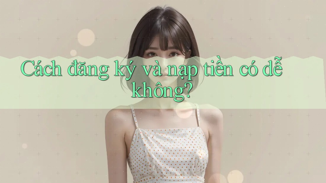 Cách đăng ký và nạp tiền có dễ không? Cách đăng ký và nạp tiền có dễ không?