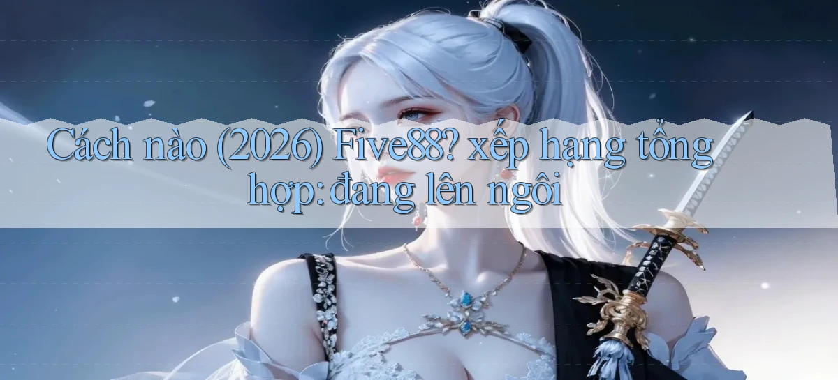Cách nào (2026) Five88 xếp hạng tổng hợp đang lên ngôi