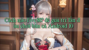 Cách nào five88 để giải trí lần đầu chơi bắn cá Android 10