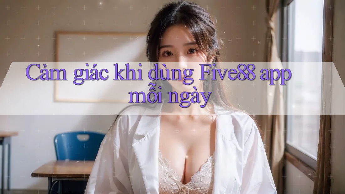 Cảm giác khi dùng Five88 app mỗi ngày