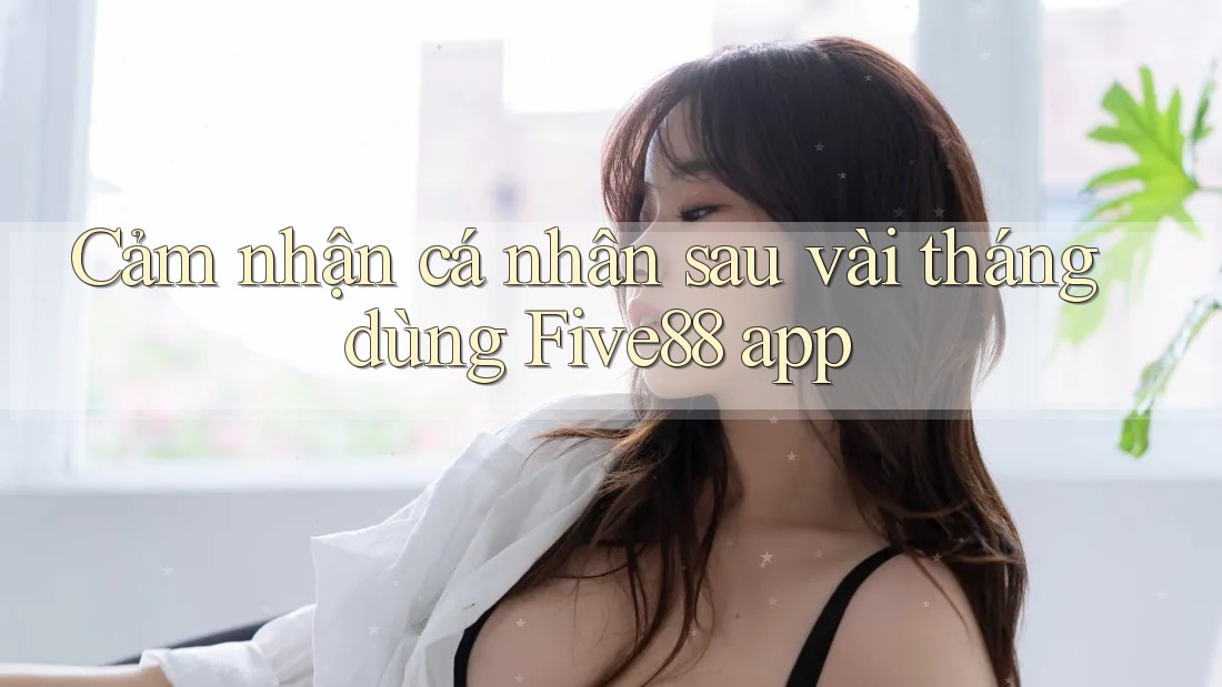 Cảm nhận cá nhân sau vài tháng dùng Five88 app Cảm nhận cá nhân sau vài tháng dùng Five88 app