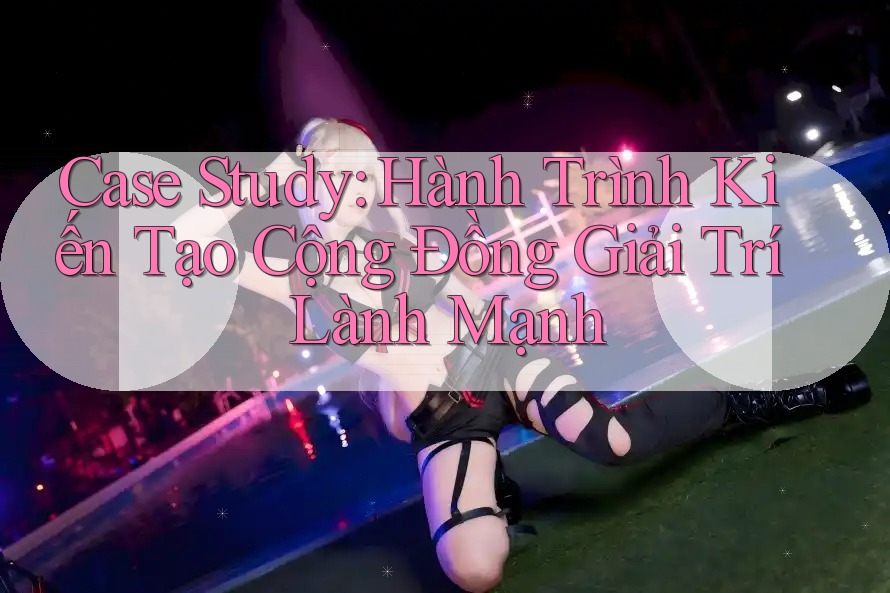 Case Study: Hành Trình Kiến Tạo Cộng Đồng Giải Trí Lành Mạnh Case Study: Hành Trình Kiến Tạo Cộng Đồng Giải Trí Lành Mạnh