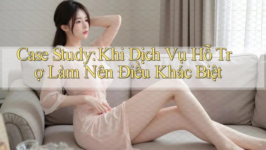 Case Study: Khi Dịch Vụ Hỗ Trợ Làm Nên Điều Khác Biệt