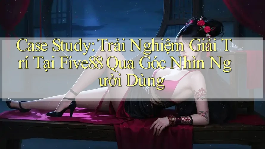Case Study: Trải Nghiệm Giải Trí Tại Five88 Qua Góc Nhìn Người Dùng