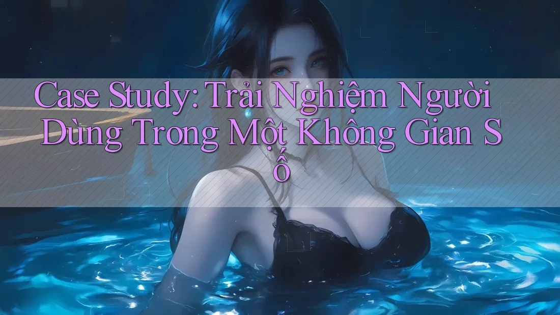 Case Study: Trải Nghiệm Người Dùng Trong Một Không Gian Số Case Study: Trải Nghiệm Người Dùng Trong Một Không Gian Số