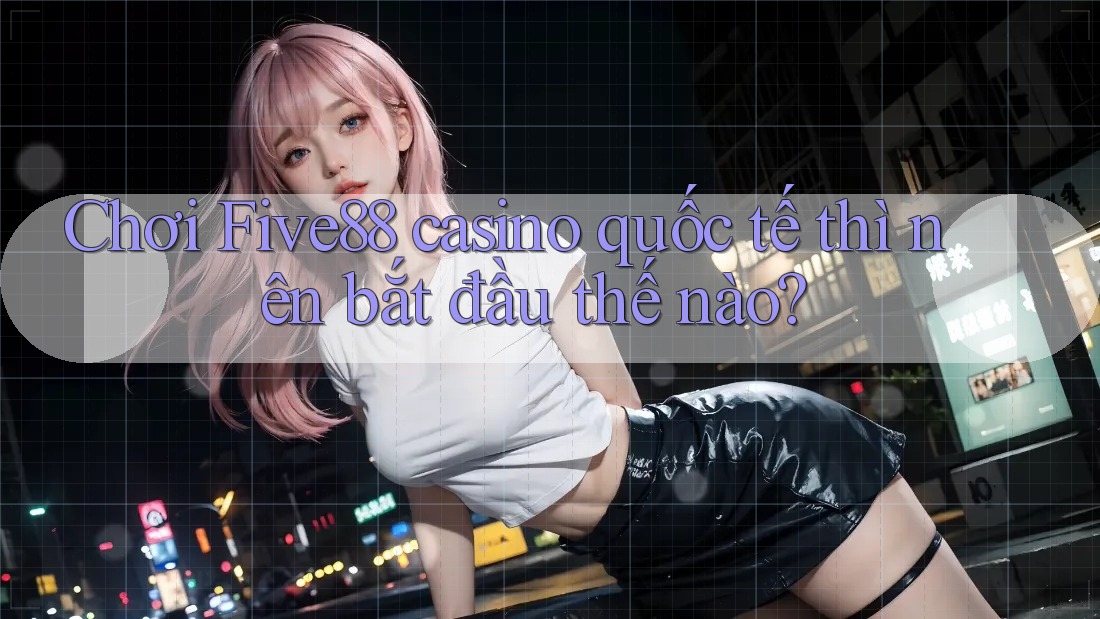 Chơi Five88 casino quốc tế thì nên bắt đầu thế nào? Chơi Five88 casino quốc tế thì nên bắt đầu thế nào?