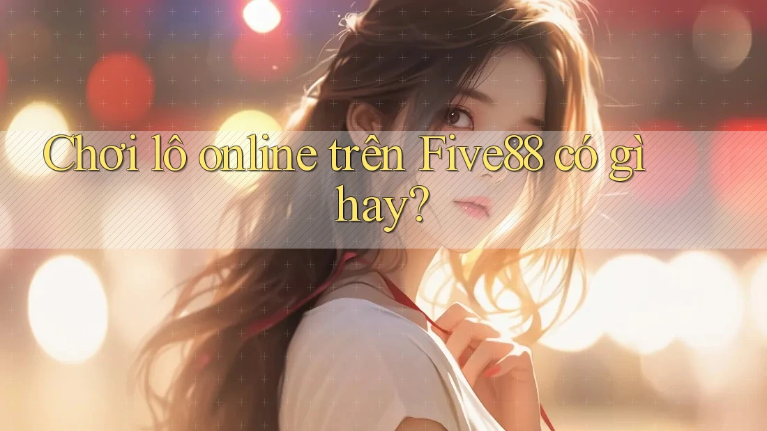 Chơi lô online trên Five88 có gì hay? Chơi lô online trên Five88 có gì hay?