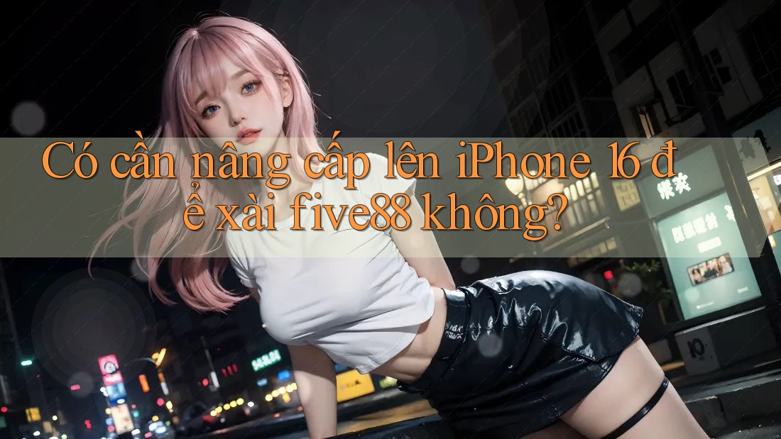 Có cần nâng cấp lên iPhone 16 để xài five88 không?