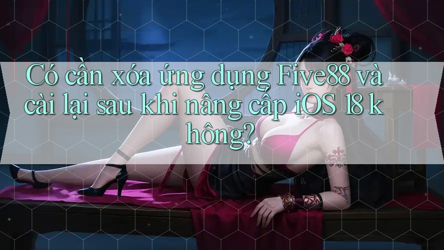 Có cần xóa ứng dụng Five88 và cài lại sau khi nâng cấp iOS 18 không?