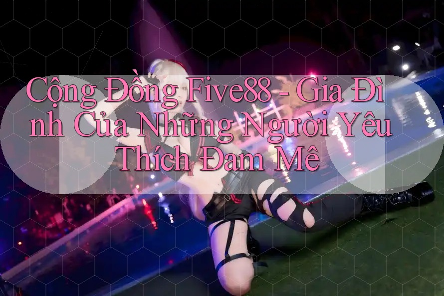 Cộng Đồng Five88 - Gia Đình Của Những Người Yêu Thích Đam Mê Cộng Đồng Five88 - Gia Đình Của Những Người Yêu Thích Đam Mê