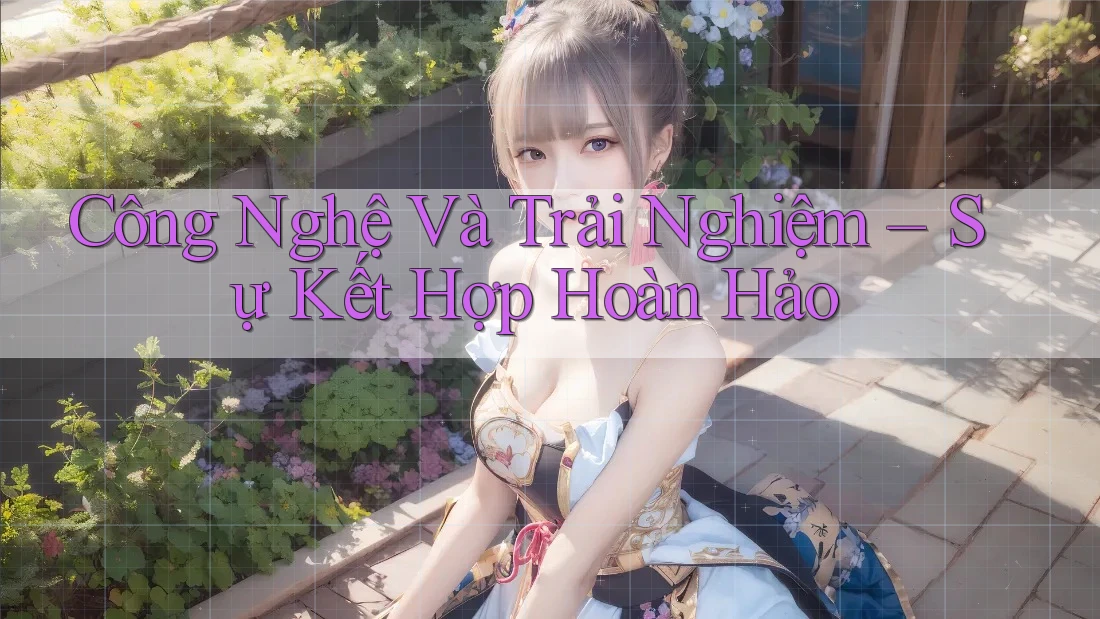 Công Nghệ Và Trải Nghiệm – Sự Kết Hợp Hoàn Hảo