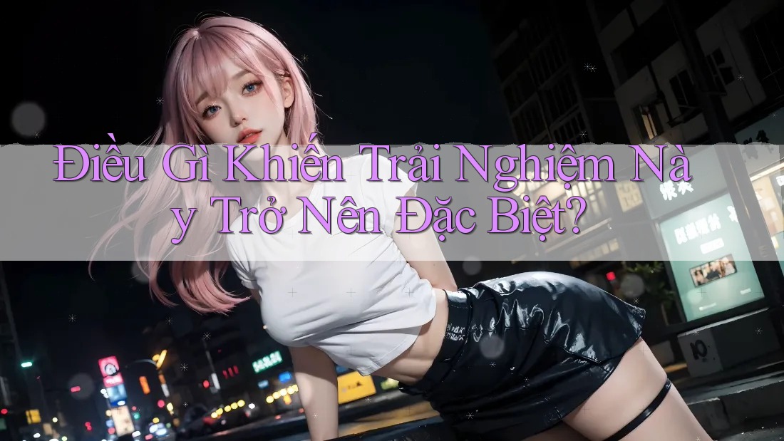 Điều Gì Khiến Trải Nghiệm Này Trở Nên Đặc Biệt? Điều Gì Khiến Trải Nghiệm Này Trở Nên Đặc Biệt?