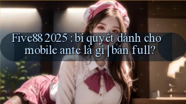 Five88 2025 bí quyết dành cho mobile ante là gì bản full