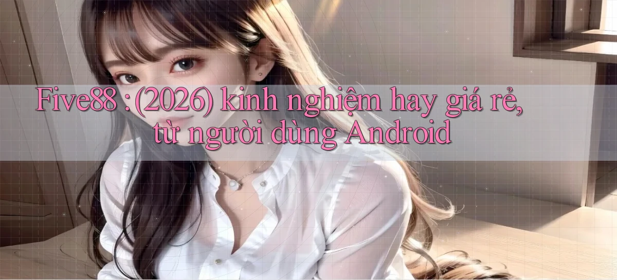 Five88 (2026) kinh nghiệm hay giá rẻ, từ người dùng Android