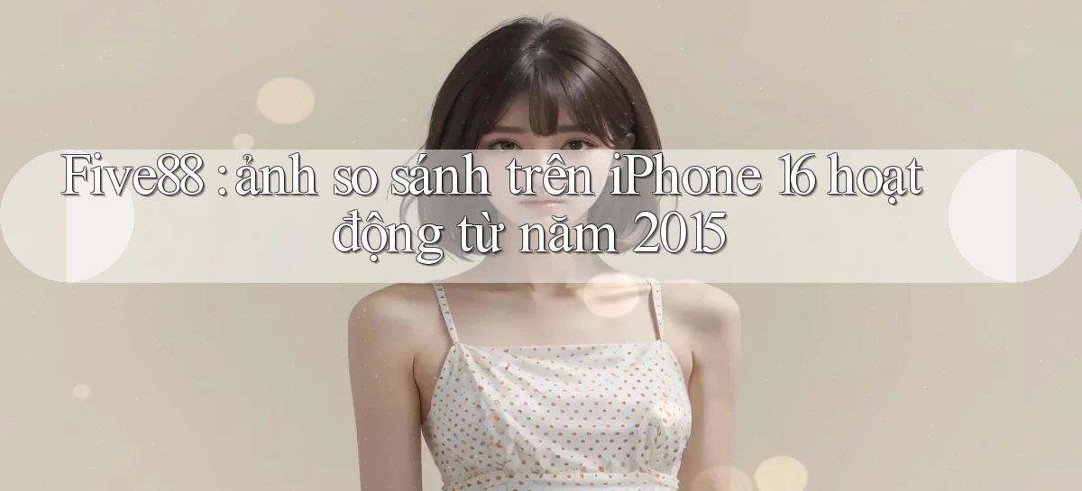Five88 ảnh so sánh trên iPhone 16 hoạt động từ năm 2015