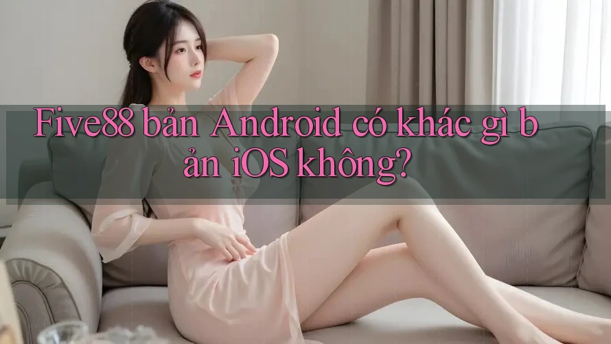 Five88 bản Android có khác gì bản iOS không? Five88 bản Android có khác gì bản iOS không?