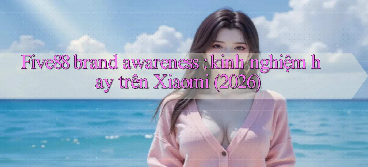 Five88 brand awareness kinh nghiệm hay trên Xiaomi (2026)