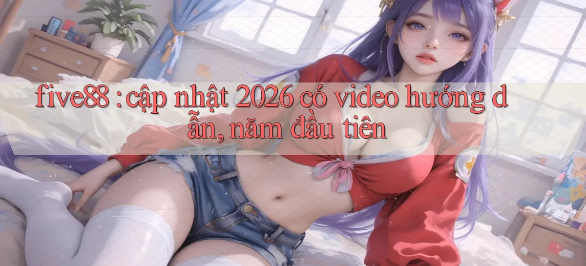 five88 cập nhật 2026 có video hướng dẫn, năm đầu tiên
