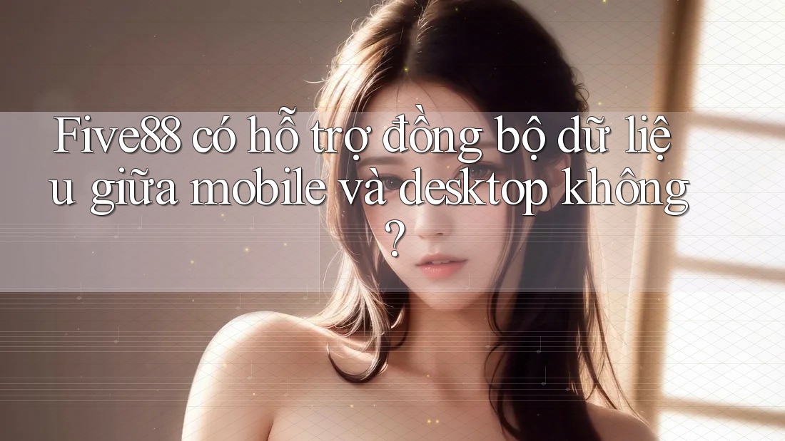 Five88 có hỗ trợ đồng bộ dữ liệu giữa mobile và desktop không?