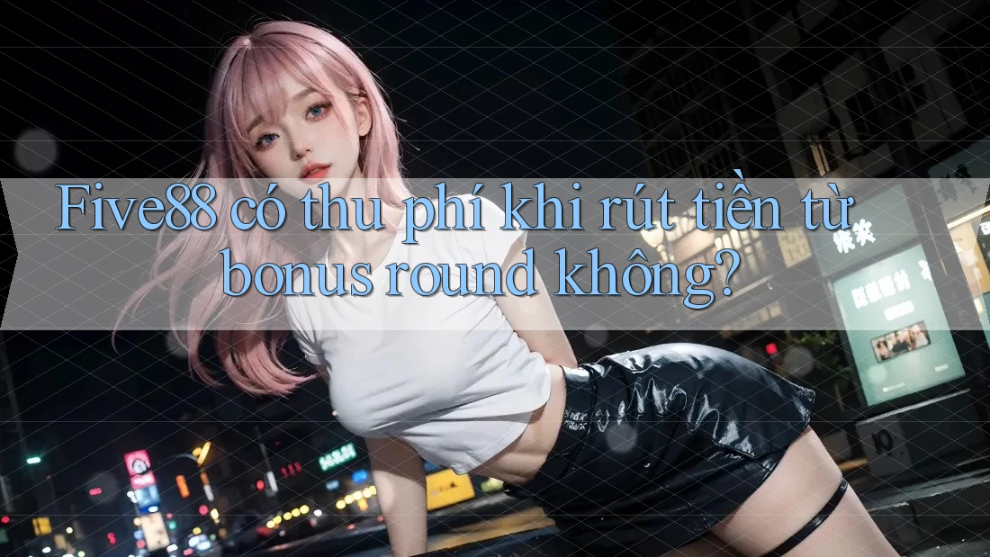 Five88 có thu phí khi rút tiền từ bonus round không?