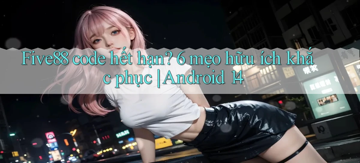 Five88 code hết hạn 6 mẹo hữu ích khắc phục Android 14
