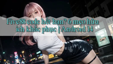 Five88 code hết hạn 6 mẹo hữu ích khắc phục Android 14