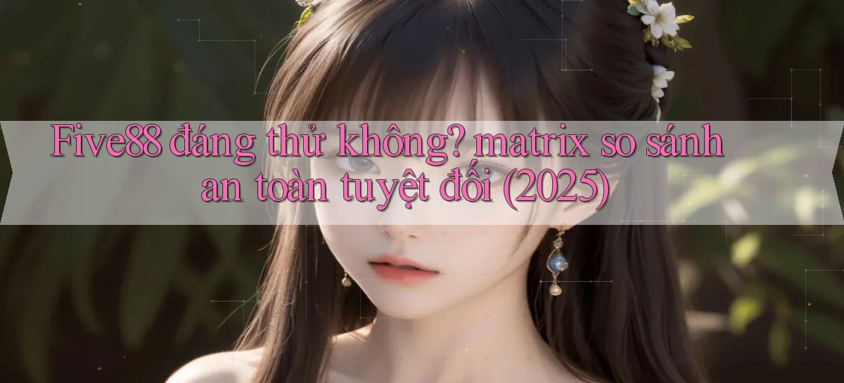 Five88 đáng thử không matrix so sánh an toàn tuyệt đối (2025)