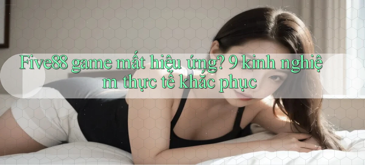 Five88 game mất hiệu ứng 9 kinh nghiệm thực tế khắc phục