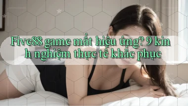 Five88 game mất hiệu ứng 9 kinh nghiệm thực tế khắc phục