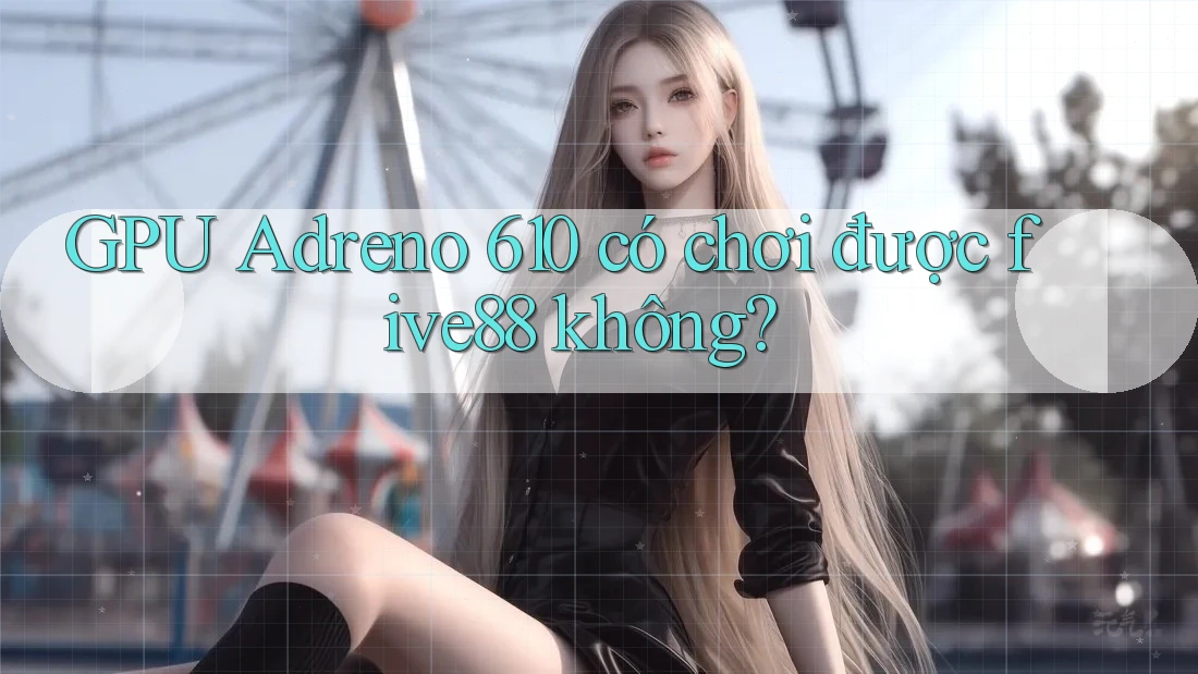 GPU Adreno 610 có chơi được five88 không?