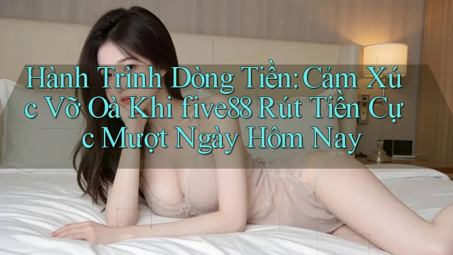 Hành Trình Dòng Tiền: Cảm Xúc Vỡ Oà Khi five88 Rút Tiền Cực Mượt Ngày Hôm Nay