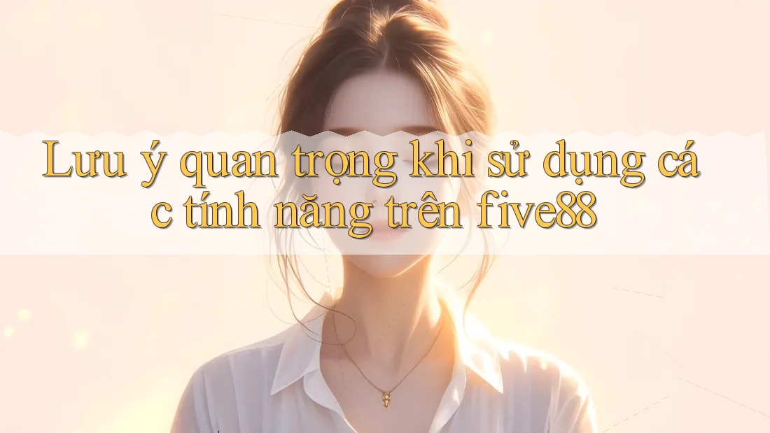 Lưu ý quan trọng khi sử dụng các tính năng trên five88 Lưu ý quan trọng khi sử dụng các tính năng trên five88