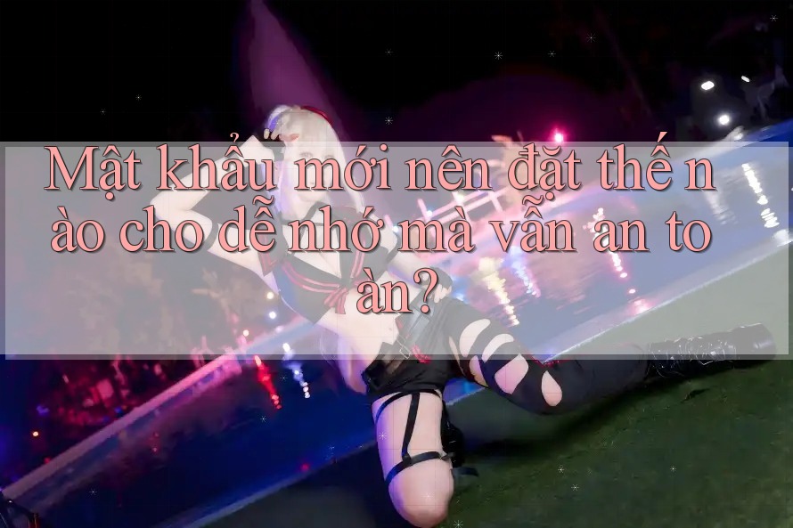 Mật khẩu mới nên đặt thế nào cho dễ nhớ mà vẫn an toàn?