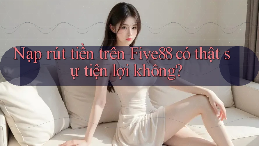 Nạp rút tiền trên Five88 có thật sự tiện lợi không?