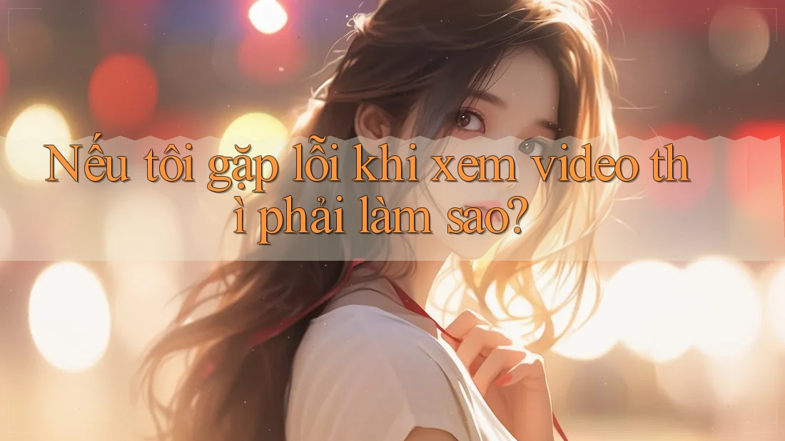 Nếu tôi gặp lỗi khi xem video thì phải làm sao? Nếu tôi gặp lỗi khi xem video thì phải làm sao?