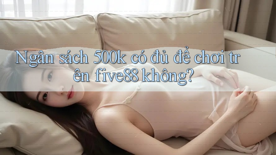 Ngân sách 500k có đủ để chơi trên five88 không? Ngân sách 500k có đủ để chơi trên five88 không?