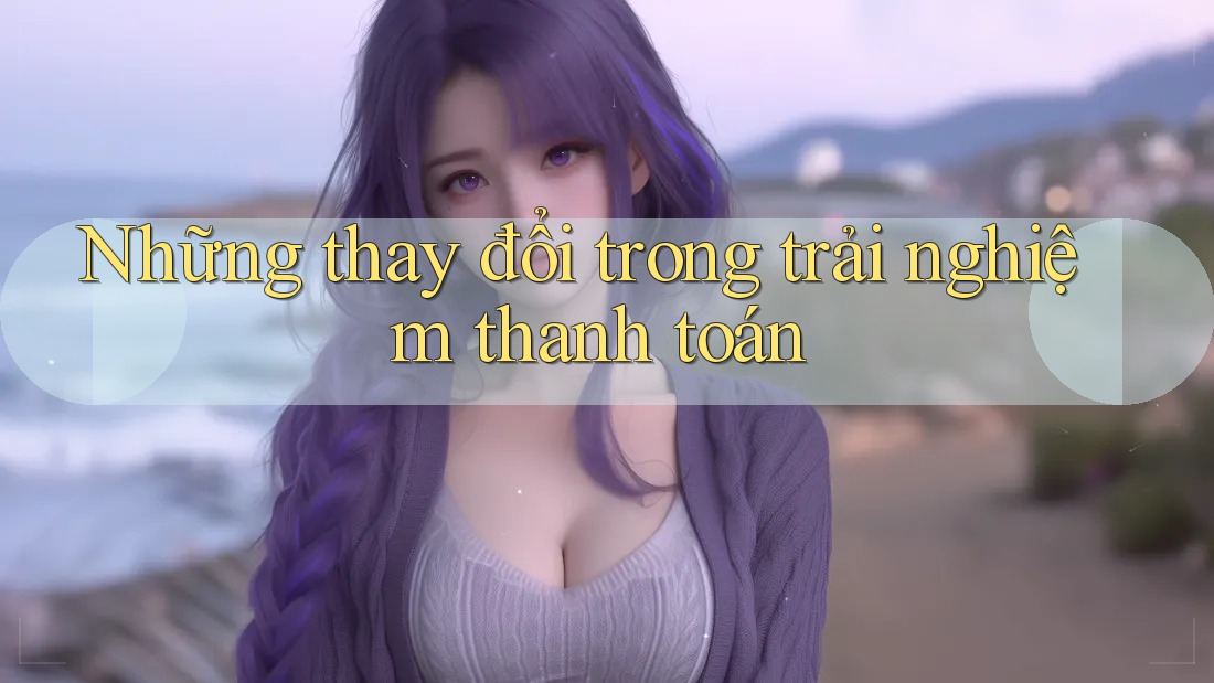 Những thay đổi trong trải nghiệm thanh toán Những thay đổi trong trải nghiệm thanh toán