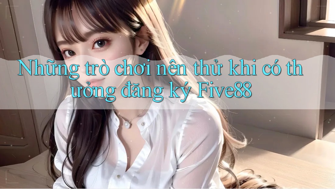 Những trò chơi nên thử khi có thưởng đăng ký Five88 Những trò chơi nên thử khi có thưởng đăng ký Five88