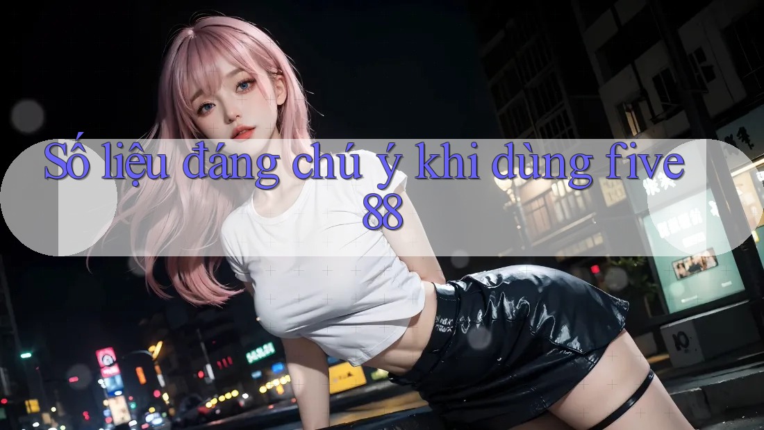 Số liệu đáng chú ý khi dùng five88