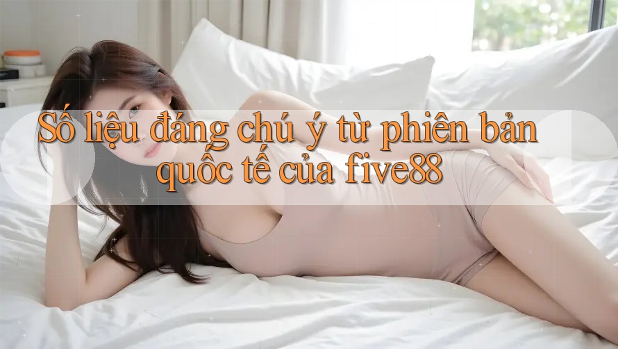 Số liệu đáng chú ý từ phiên bản quốc tế của five88