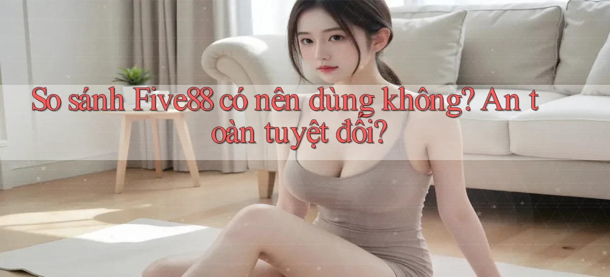 so sánh five88 có nên dùng không an toàn tuyệt đối