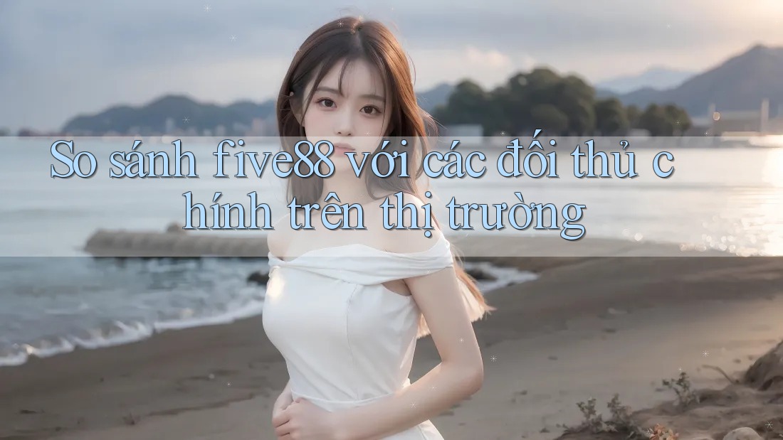 So sánh five88 với các đối thủ chính trên thị trường So sánh five88 với các đối thủ chính trên thị trường