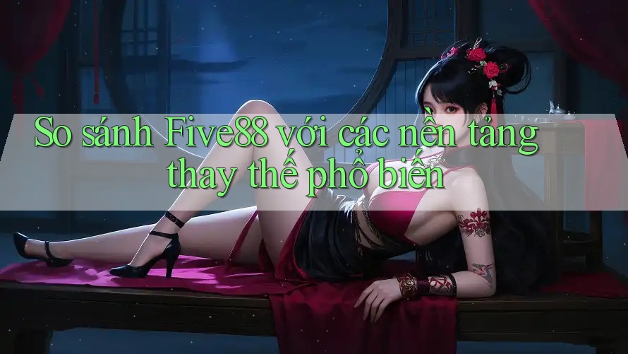 So sánh five88 với các nền tảng thay thế phổ biến So sánh five88 với các nền tảng thay thế phổ biến