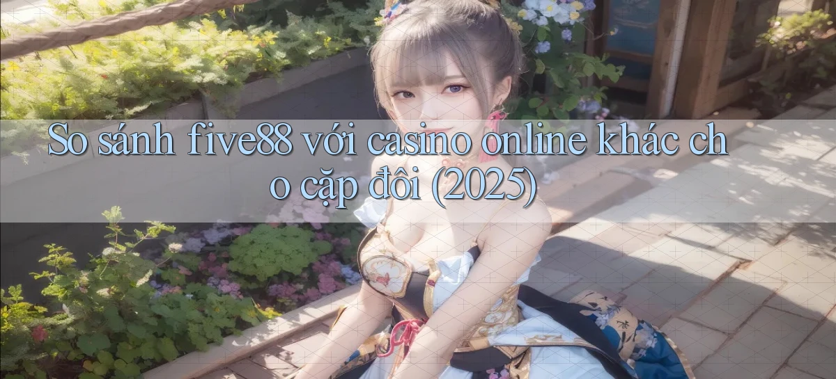 So sánh five88 với casino online khác cho cặp đôi (2025)