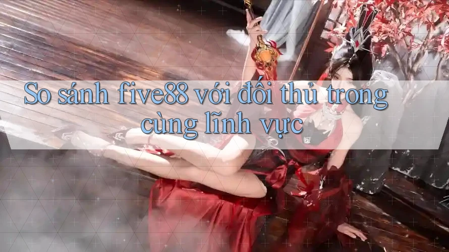 So sánh five88 với đối thủ trong cùng lĩnh vực