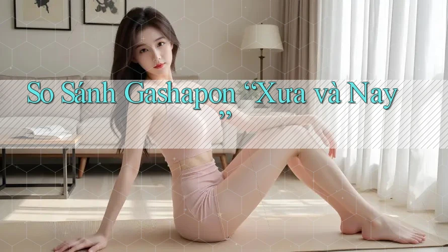 So Sánh Gashapon “Xưa và Nay”