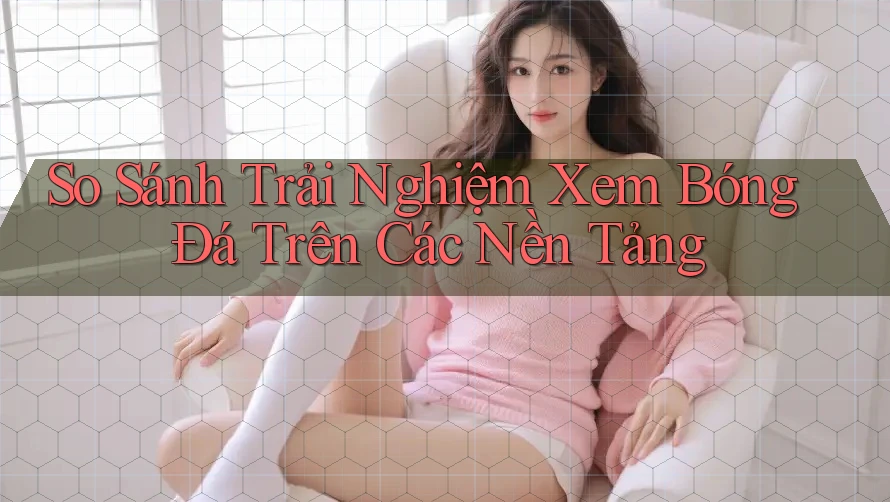 So Sánh Trải Nghiệm Xem Bóng Đá Trên Các Nền Tảng So Sánh Trải Nghiệm Xem Bóng Đá Trên Các Nền Tảng